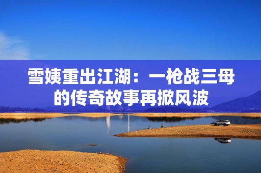 雪姨重出江湖：一枪战三母的传奇故事再掀风波