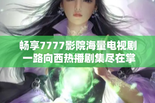 畅享7777影院海量电视剧 一路向西热播剧集尽在掌握
