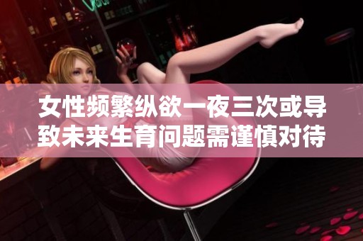 女性频繁纵欲一夜三次或导致未来生育问题需谨慎对待