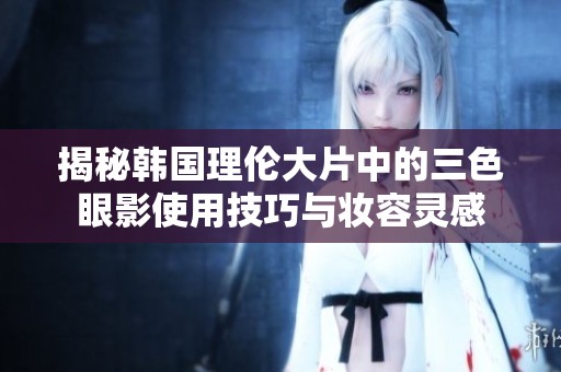 揭秘韩国理伦大片中的三色眼影使用技巧与妆容灵感