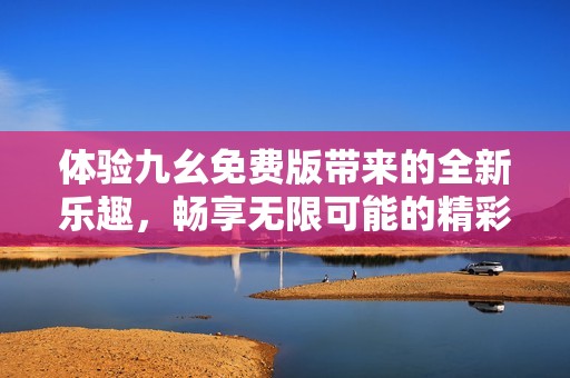 体验九幺免费版带来的全新乐趣，畅享无限可能的精彩世界
