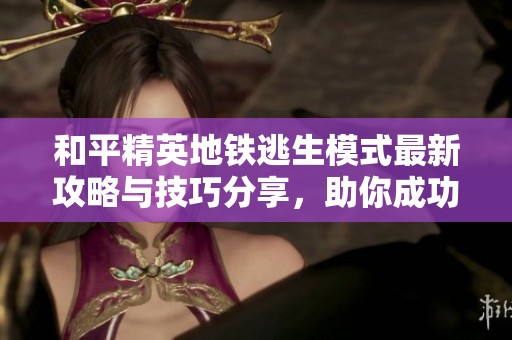 和平精英地铁逃生模式最新攻略与技巧分享，助你成功夺冠