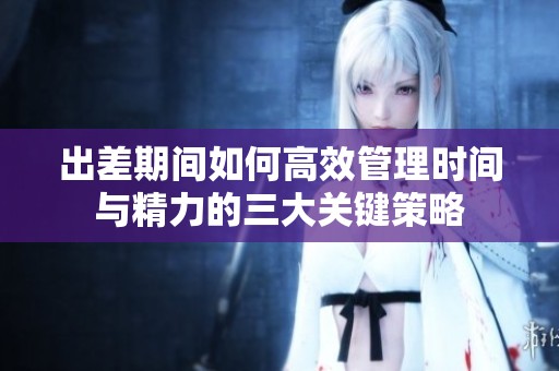 出差期间如何高效管理时间与精力的三大关键策略