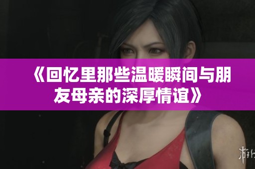 《回忆里那些温暖瞬间与朋友母亲的深厚情谊》