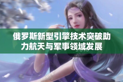 俄罗斯新型引擎技术突破助力航天与军事领域发展