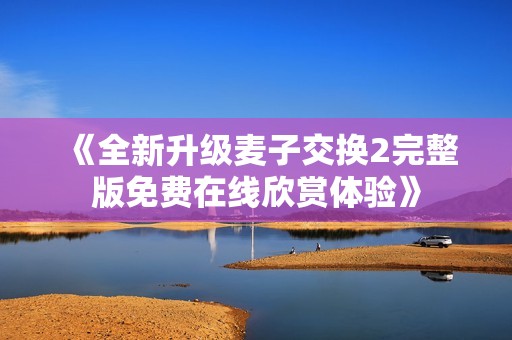 《全新升级麦子交换2完整版免费在线欣赏体验》