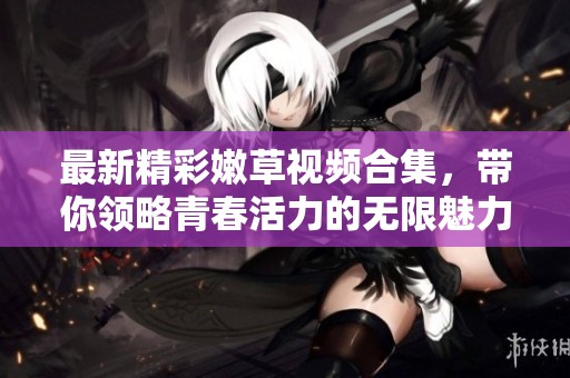 最新精彩嫩草视频合集，带你领略青春活力的无限魅力