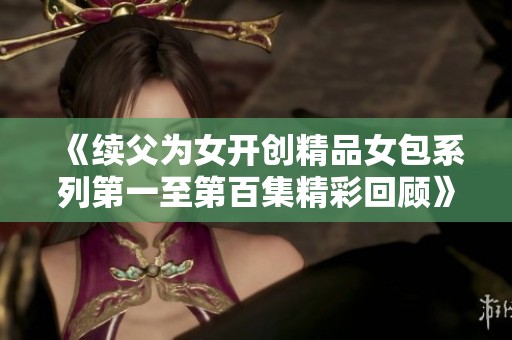 《续父为女开创精品女包系列第一至第百集精彩回顾》