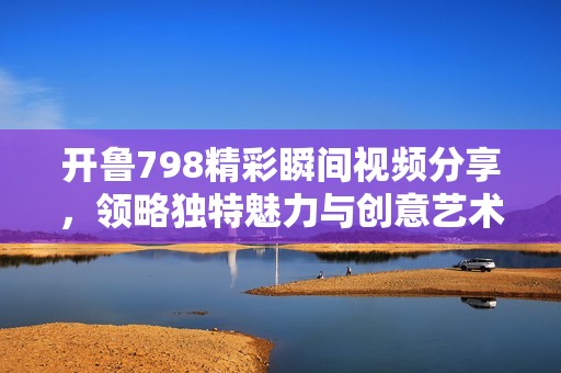 开鲁798精彩瞬间视频分享，领略独特魅力与创意艺术的盛宴