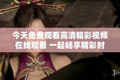 今天免费观看高清精彩视频在线观看 一起畅享精彩时刻