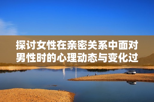探讨女性在亲密关系中面对男性时的心理动态与变化过程