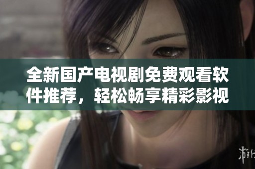 全新国产电视剧免费观看软件推荐，轻松畅享精彩影视内容