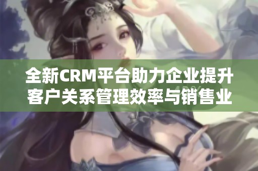全新CRM平台助力企业提升客户关系管理效率与销售业绩
