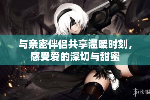与亲密伴侣共享温暖时刻，感受爱的深切与甜蜜