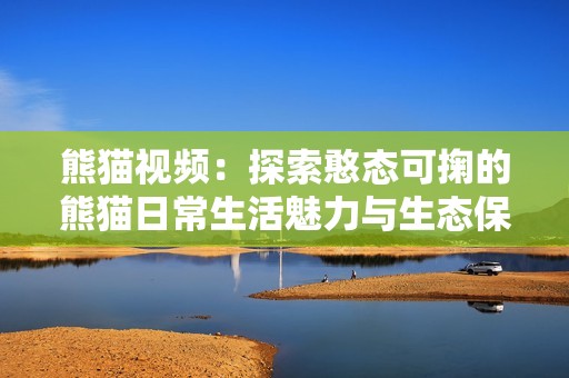 熊猫视频：探索憨态可掬的熊猫日常生活魅力与生态保护意义