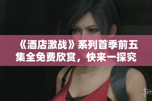 《酒店激战》系列首季前五集全免费欣赏，快来一探究竟！