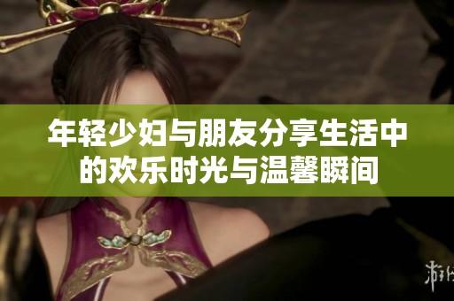 年轻少妇与朋友分享生活中的欢乐时光与温馨瞬间