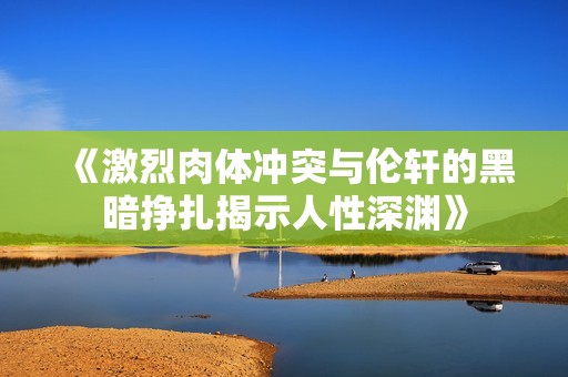 《激烈肉体冲突与伦轩的黑暗挣扎揭示人性深渊》