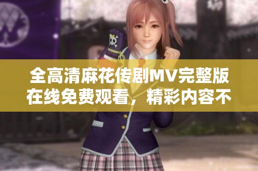 全高清麻花传剧MV完整版在线免费观看，精彩内容不容错过