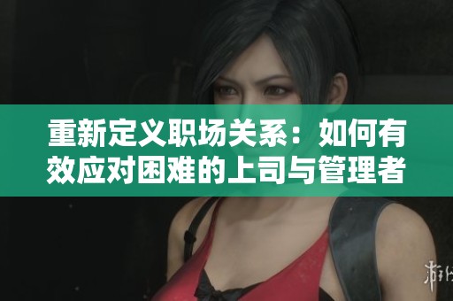 重新定义职场关系：如何有效应对困难的上司与管理者