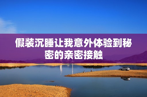 假装沉睡让我意外体验到秘密的亲密接触