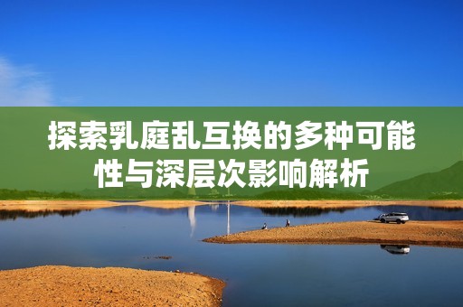 探索乳庭乱互换的多种可能性与深层次影响解析