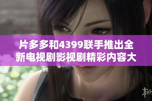 片多多和4399联手推出全新电视剧影视剧精彩内容大揭秘