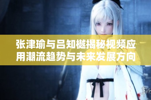 张津瑜与吕知樾揭秘视频应用潮流趋势与未来发展方向