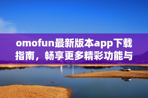omofun最新版本app下载指南，畅享更多精彩功能与福利