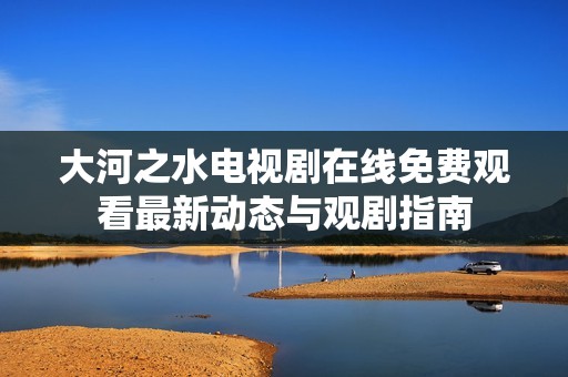 大河之水电视剧在线免费观看最新动态与观剧指南