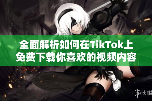 全面解析如何在TikTok上免费下载你喜欢的视频内容