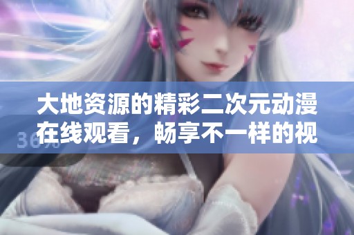 大地资源的精彩二次元动漫在线观看，畅享不一样的视听盛宴