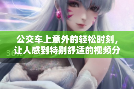 公交车上意外的轻松时刻，让人感到特别舒适的视频分享