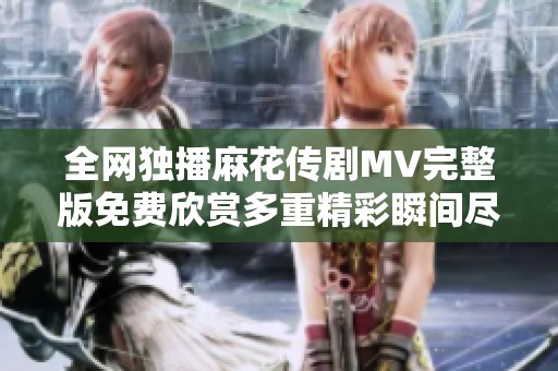 全网独播麻花传剧MV完整版免费欣赏多重精彩瞬间尽在其中