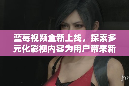 蓝莓视频全新上线，探索多元化影视内容为用户带来新体验
