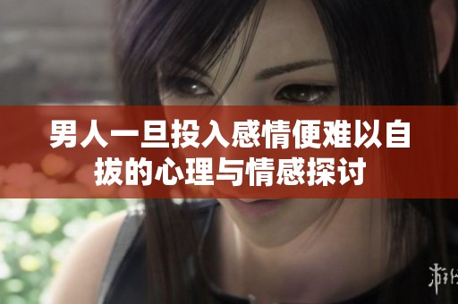 男人一旦投入感情便难以自拔的心理与情感探讨
