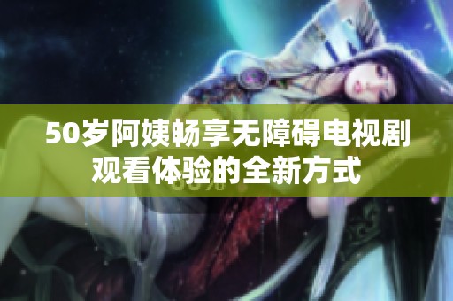 50岁阿姨畅享无障碍电视剧观看体验的全新方式