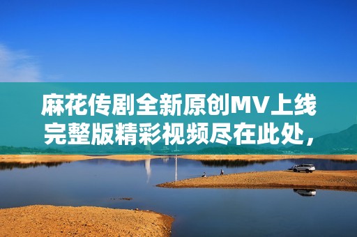 麻花传剧全新原创MV上线完整版精彩视频尽在此处，快来观看吧