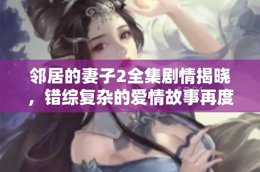 邻居的妻子2全集剧情揭晓，错综复杂的爱情故事再度来袭