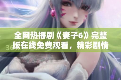 全网热播剧《妻子6》完整版在线免费观看，精彩剧情尽在掌握中