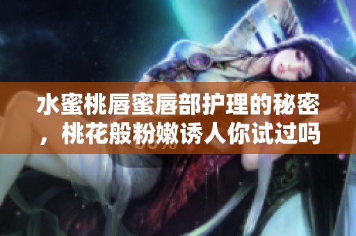 水蜜桃唇蜜唇部护理的秘密，桃花般粉嫩诱人你试过吗