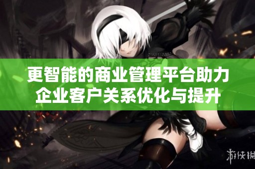 更智能的商业管理平台助力企业客户关系优化与提升