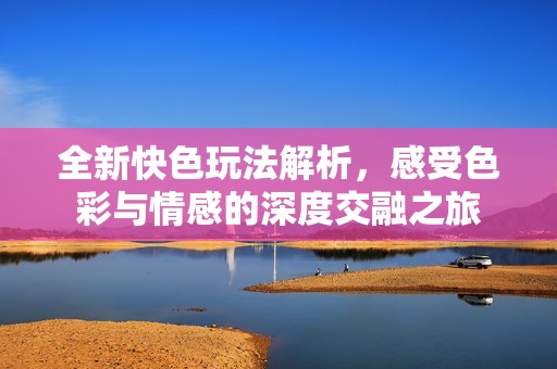 全新快色玩法解析，感受色彩与情感的深度交融之旅