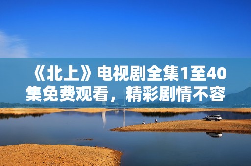 《北上》电视剧全集1至40集免费观看，精彩剧情不容错过