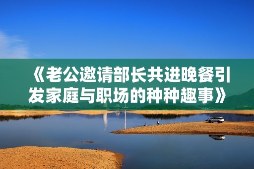 《老公邀请部长共进晚餐引发家庭与职场的种种趣事》