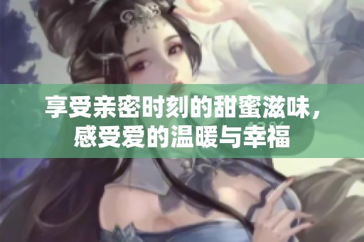 享受亲密时刻的甜蜜滋味，感受爱的温暖与幸福