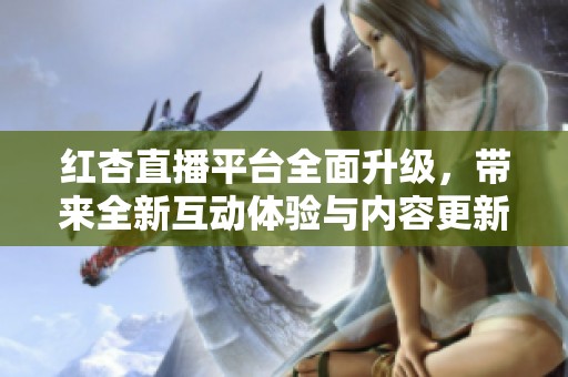 红杏直播平台全面升级，带来全新互动体验与内容更新