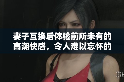 妻子互换后体验前所未有的高潮快感，令人难以忘怀的三次交融