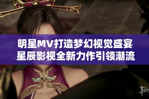 明星MV打造梦幻视觉盛宴 星辰影视全新力作引领潮流
