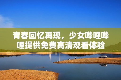 青春回忆再现，少女哔哩哔哩提供免费高清观看体验
